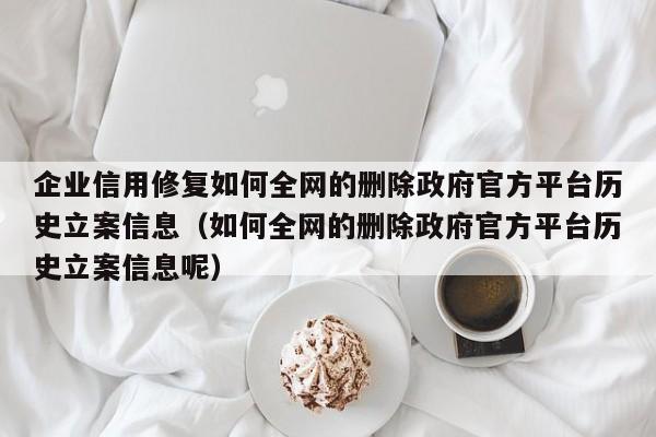 企业信用修复如何全网的删除政府官方平台历史立案信息（如何全网的删除政府官方平台历史立案信息呢）