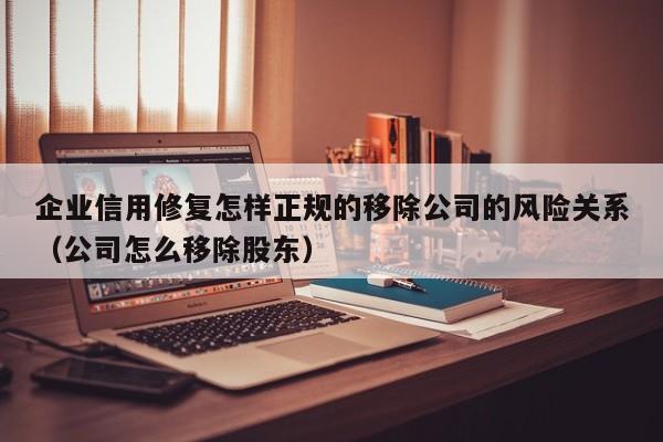 企业信用修复怎样正规的移除公司的风险关系（公司怎么移除股东）