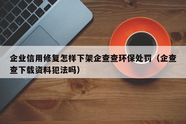 企业信用修复怎样下架企查查环保处罚（企查查下载资料犯法吗）