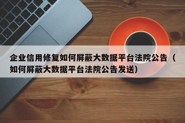 企业信用修复如何屏蔽大数据平台法院公告（如何屏蔽大数据平台法院公告发送）