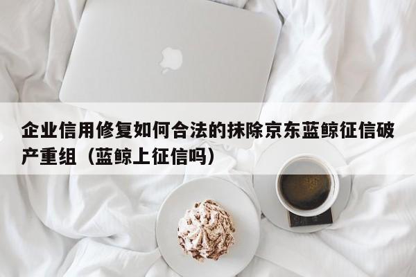 企业信用修复如何合法的抹除京东蓝鲸征信破产重组（蓝鲸上征信吗）
