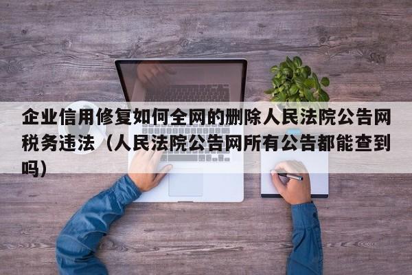 企业信用修复如何全网的删除人民法院公告网税务违法（人民法院公告网所有公告都能查到吗）