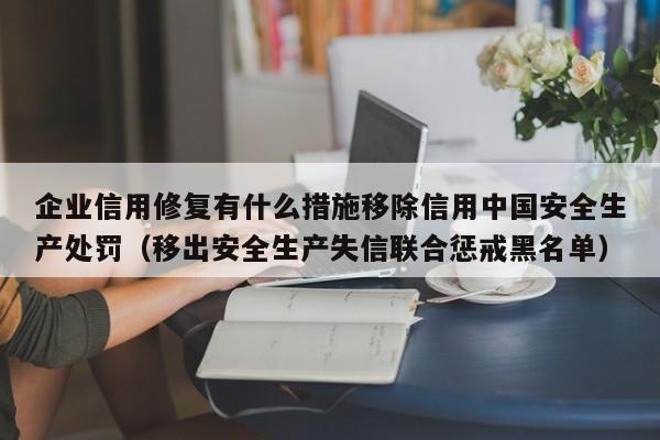 企业信用修复有什么措施移除信用中国安全生产处罚（移出安全生产失信联合惩戒黑名单）