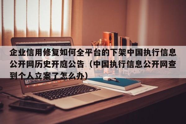 企业信用修复如何全平台的下架中国执行信息公开网历史开庭公告（中国执行信息公开网查到个人立案了怎么办）
