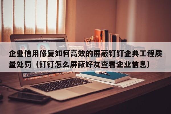 企业信用修复如何高效的屏蔽钉钉企典工程质量处罚（钉钉怎么屏蔽好友查看企业信息）
