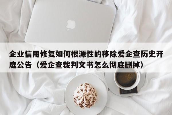 企业信用修复如何根源性的移除爱企查历史开庭公告（爱企查裁判文书怎么彻底删掉）