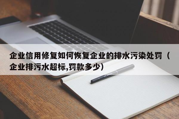 企业信用修复如何恢复企业的排水污染处罚（企业排污水超标,罚款多少）