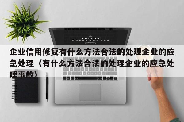 企业信用修复有什么方法合法的处理企业的应急处理（有什么方法合法的处理企业的应急处理事故）