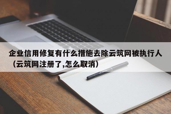 企业信用修复有什么措施去除云筑网被执行人（云筑网注册了,怎么取消）