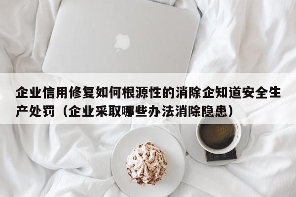 企业信用修复如何根源性的消除企知道安全生产处罚（企业采取哪些办法消除隐患）