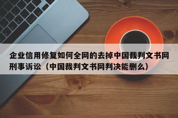 企业信用修复如何全网的去掉中国裁判文书网刑事诉讼（中国裁判文书网判决能删么）