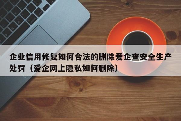企业信用修复如何合法的删除爱企查安全生产处罚（爱企网上隐私如何删除）