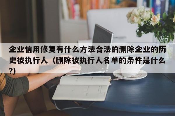 企业信用修复有什么方法合法的删除企业的历史被执行人（删除被执行人名单的条件是什么?）