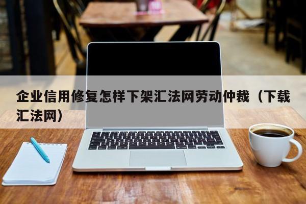 企业信用修复怎样下架汇法网劳动仲裁（下载汇法网）