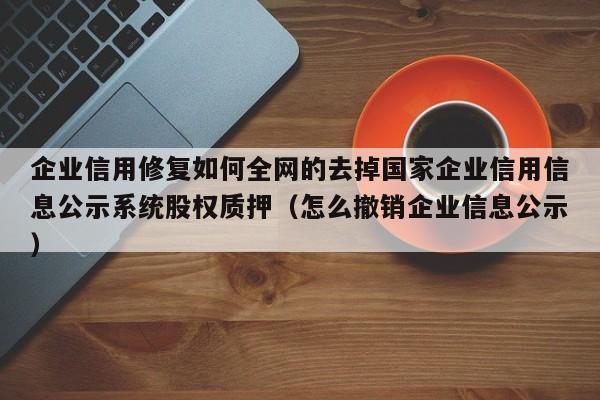 企业信用修复如何全网的去掉国家企业信用信息公示系统股权质押（怎么撤销企业信息公示）