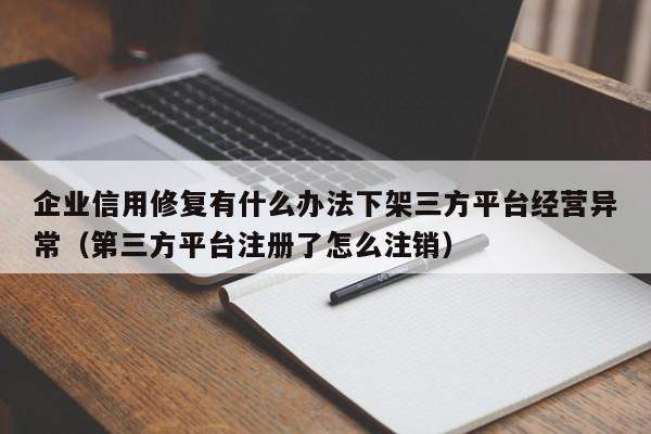 企业信用修复有什么办法下架三方平台经营异常（第三方平台注册了怎么注销）