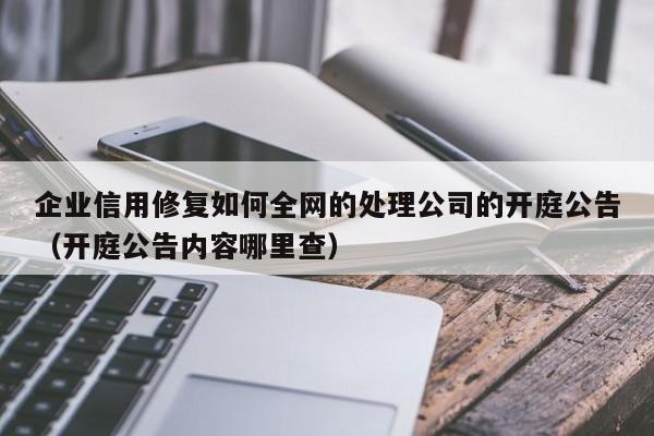 企业信用修复如何全网的处理公司的开庭公告（开庭公告内容哪里查）