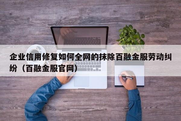 企业信用修复如何全网的抹除百融金服劳动纠纷（百融金服官网）
