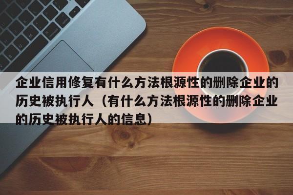 企业信用修复有什么方法根源性的删除企业的历史被执行人（有什么方法根源性的删除企业的历史被执行人的信息）