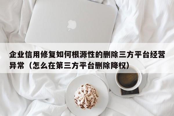企业信用修复如何根源性的删除三方平台经营异常（怎么在第三方平台删除降权）