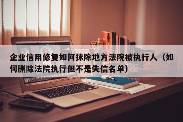 企业信用修复如何抹除地方法院被执行人（如何删除法院执行但不是失信名单）