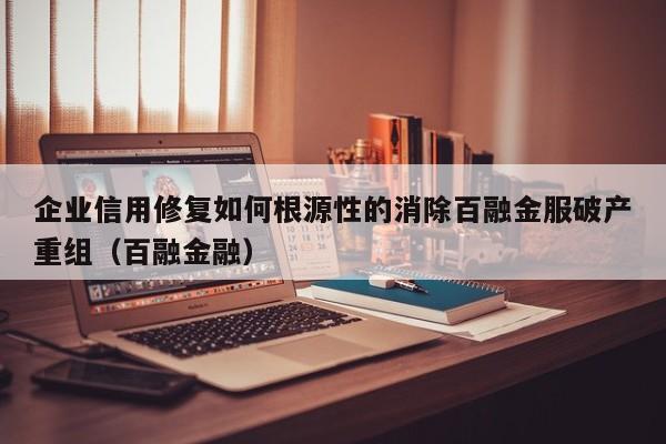 企业信用修复如何根源性的消除百融金服破产重组（百融金融）