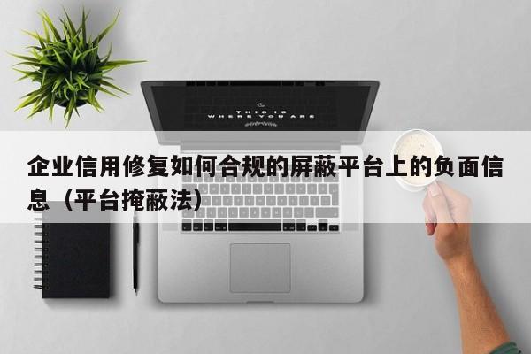 企业信用修复如何合规的屏蔽平台上的负面信息（平台掩蔽法）