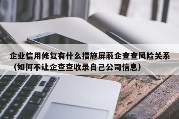 企业信用修复有什么措施屏蔽企查查风险关系（如何不让企查查收录自己公司信息）