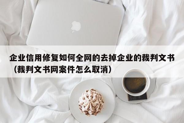 企业信用修复如何全网的去掉企业的裁判文书（裁判文书网案件怎么取消）