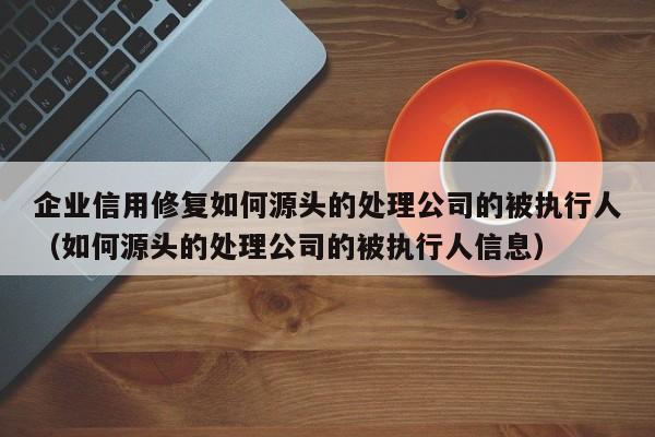 企业信用修复如何源头的处理公司的被执行人（如何源头的处理公司的被执行人信息）