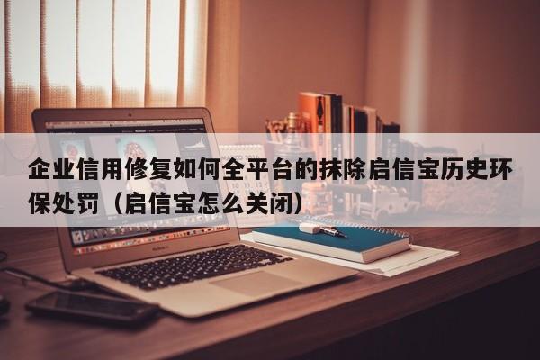 企业信用修复如何全平台的抹除启信宝历史环保处罚（启信宝怎么关闭）