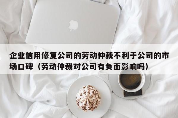 企业信用修复公司的劳动仲裁不利于公司的市场口碑（劳动仲裁对公司有负面影响吗）
