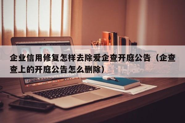 企业信用修复怎样去除爱企查开庭公告（企查查上的开庭公告怎么删除）