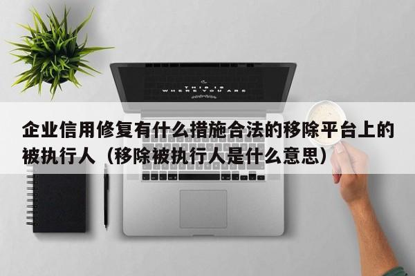 企业信用修复有什么措施合法的移除平台上的被执行人（移除被执行人是什么意思）