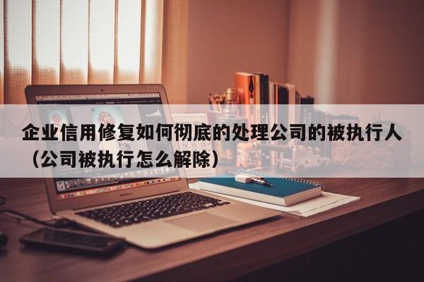 企业信用修复如何彻底的处理公司的被执行人（公司被执行怎么解除）