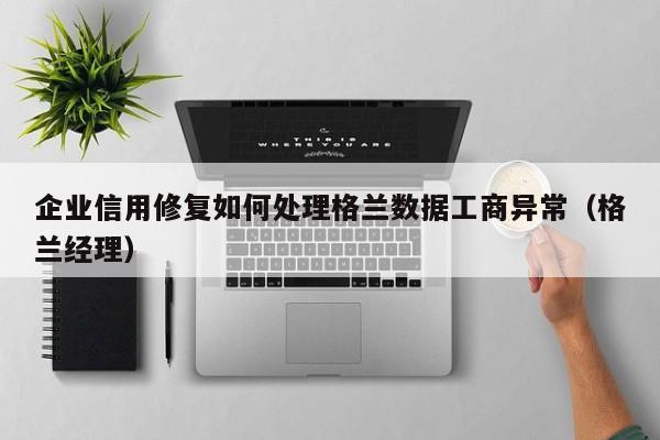 企业信用修复如何处理格兰数据工商异常（格兰经理）