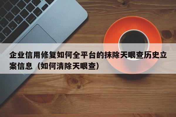 企业信用修复如何全平台的抹除天眼查历史立案信息（如何清除天眼查）