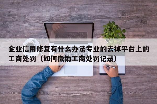 企业信用修复有什么办法专业的去掉平台上的工商处罚（如何撤销工商处罚记录）