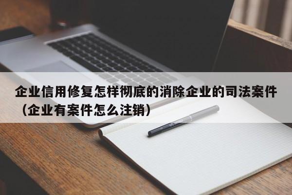 企业信用修复怎样彻底的消除企业的司法案件（企业有案件怎么注销）