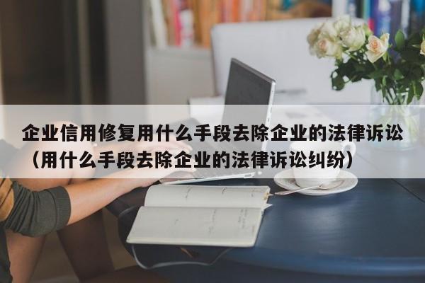 企业信用修复用什么手段去除企业的法律诉讼（用什么手段去除企业的法律诉讼纠纷）