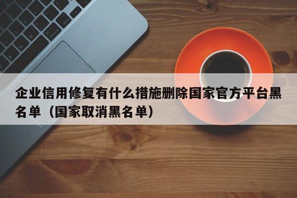 企业信用修复有什么措施删除国家官方平台黑名单（国家取消黑名单）