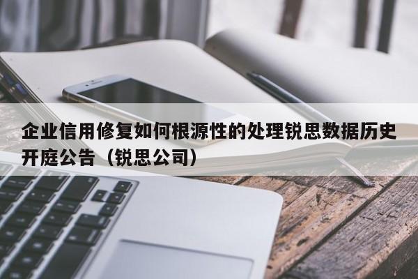 企业信用修复如何根源性的处理锐思数据历史开庭公告（锐思公司）
