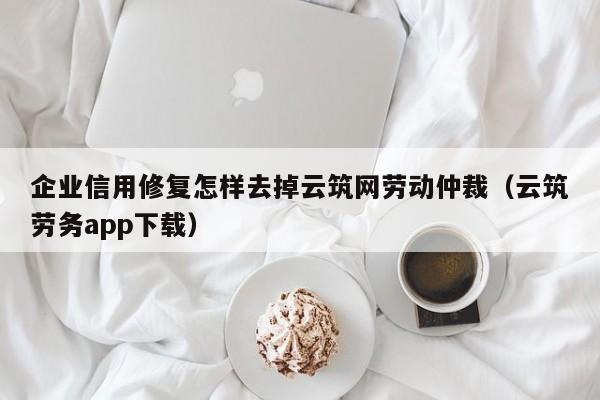 企业信用修复怎样去掉云筑网劳动仲裁（云筑劳务app下载）
