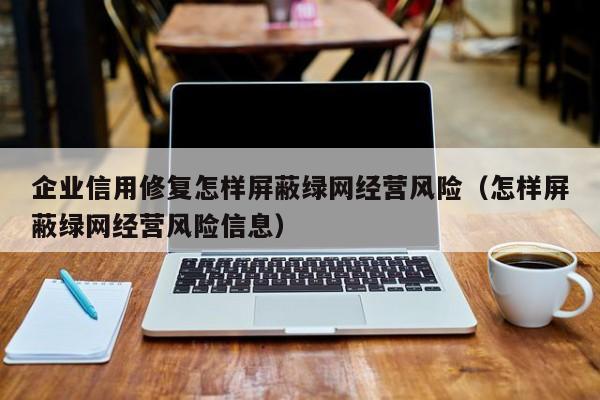 企业信用修复怎样屏蔽绿网经营风险（怎样屏蔽绿网经营风险信息）