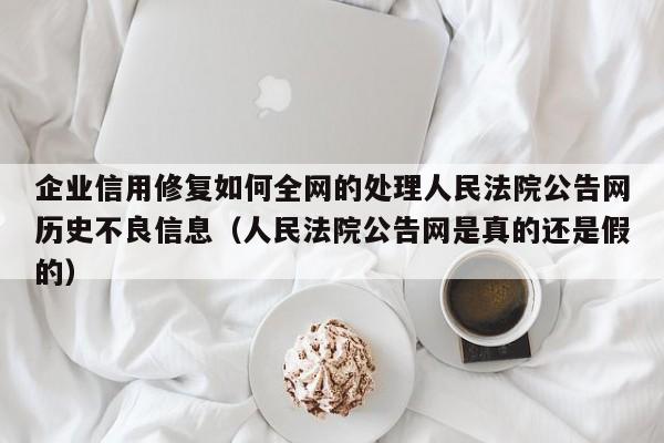 企业信用修复如何全网的处理人民法院公告网历史不良信息（人民法院公告网是真的还是假的）