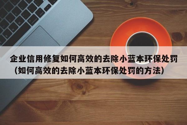企业信用修复如何高效的去除小蓝本环保处罚（如何高效的去除小蓝本环保处罚的方法）