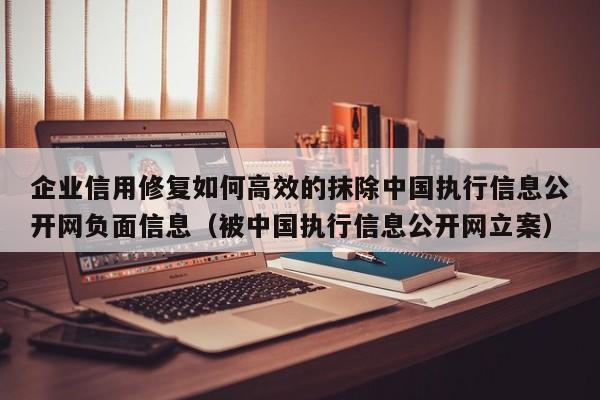 企业信用修复如何高效的抹除中国执行信息公开网负面信息（被中国执行信息公开网立案）