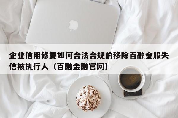 企业信用修复如何合法合规的移除百融金服失信被执行人（百融金融官网）