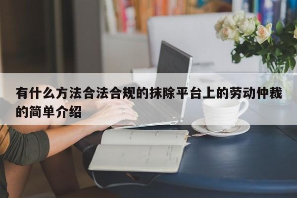 有什么方法合法合规的抹除平台上的劳动仲裁的简单介绍