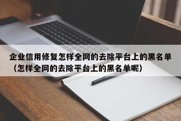 企业信用修复怎样全网的去除平台上的黑名单（怎样全网的去除平台上的黑名单呢）